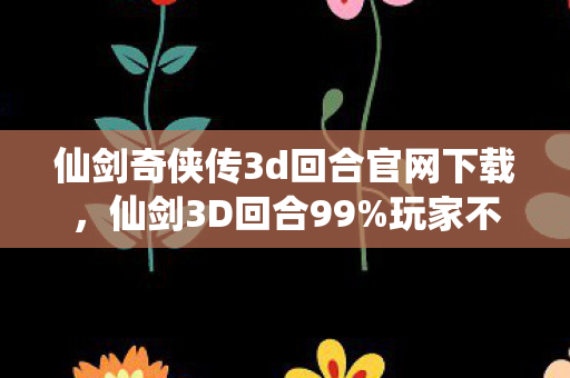 仙剑奇侠传3d回合官网下载，仙剑3D回合99%玩家不知道的5大氪金猫腻！这波操作太上头