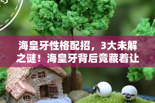 海皇牙性格配招，3大未解之谜！海皇牙背后竟藏着让百万玩家心碎的真相？