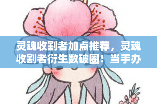 灵魂收割者加点推荐,灵魂收割者衍生数破圈!当手办堆满屋时,我竟用泡面钱换了个意想不到 灵魂收割者加点推荐,灵魂收割者衍生数破圈!当手办堆满屋时,我竟用泡面钱换了个意想不到