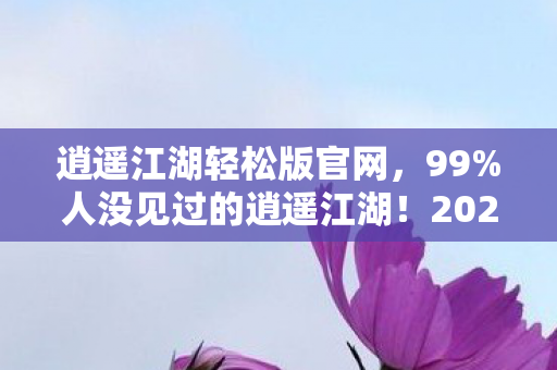 逍遥江湖轻松版官网，99%人没见过的逍遥江湖！2027年全新沉浸式体验竟暗藏惊天反转？