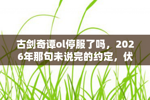 古剑奇谭ol停服了吗，2026年那句未说完的约定，伏笔成殇，回忆起时鼻子一酸