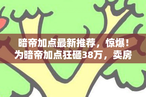 暗帝加点最新推荐,惊爆!为暗帝加点狂砸38万,卖房充值背后隐情让人吓一跳! 暗帝加点最新推荐,惊爆!为暗帝加点狂砸38万,卖房充值背后隐情让人吓一跳!
