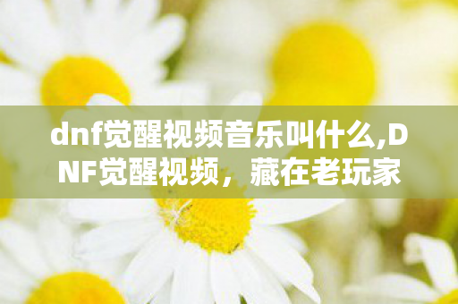 dnf觉醒视频音乐叫什么,DNF觉醒视频,藏在老玩家青春里的热血回响 dnf觉醒视频音乐叫什么,DNF觉醒视频,藏在老玩家青春里的热血回响