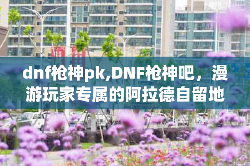 dnf枪神pk,DNF枪神吧,漫游玩家专属的阿拉德自留地 dnf枪神pk,DNF枪神吧,漫游玩家专属的阿拉德自留地