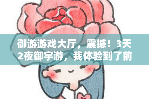 御游游戏大厅，震撼！3天2夜御宇游，我体验到了前所未有的自由感！