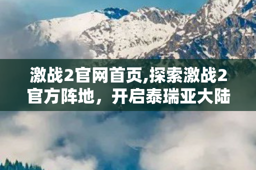 激战2官网首页,探索激战2官方阵地，开启泰瑞亚大陆的全新冒险旅程