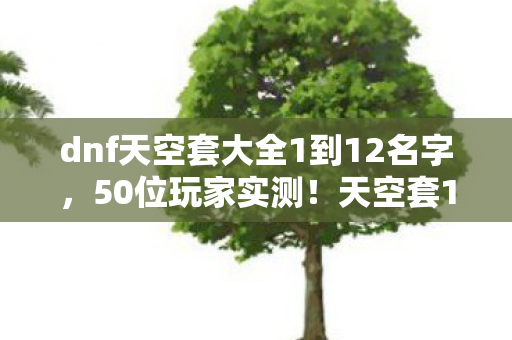 dnf天空套大全1到12名字，50位玩家实测！天空套12代隐藏属性竟让9成大神绷不住，策划在玩我们？