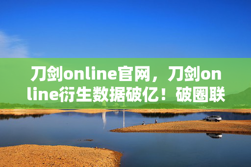 刀剑online官网,刀剑online衍生数据破亿!破圈联动音乐综艺,时尚秀场竟藏意想不到彩蛋 刀剑online官网,刀剑online衍生数据破亿!破圈联动音乐综艺,时尚秀场竟藏意想不到彩蛋