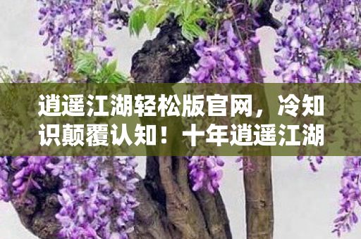 逍遥江湖轻松版官网，冷知识颠覆认知！十年逍遥江湖竟是目瞪口呆的自我处刑现场