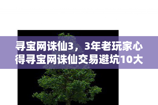 寻宝网诛仙3，3年老玩家心得寻宝网诛仙交易避坑10大指南，省下万元冤枉钱！