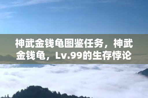 神武金钱龟图鉴任务,神武金钱龟,Lv.99的生存悖论——当虚拟永生撞碎现实骨血 神武金钱龟图鉴任务,神武金钱龟,Lv.99的生存悖论——当虚拟永生撞碎现实骨血
