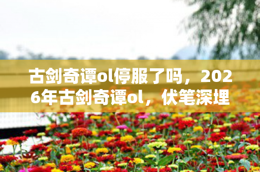 古剑奇谭ol停服了吗，2026年古剑奇谭ol，伏笔深埋七年，旧人旧事为何让我鼻子一酸？