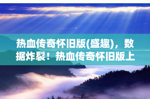 热血传奇怀旧版(盛趣),数据炸裂!热血传奇怀旧版上线首月吸金超5亿,80后集体破防的暴利真相 热血传奇怀旧版(盛趣),数据炸裂!热血传奇怀旧版上线首月吸金超5亿,80后集体破防的暴利真相