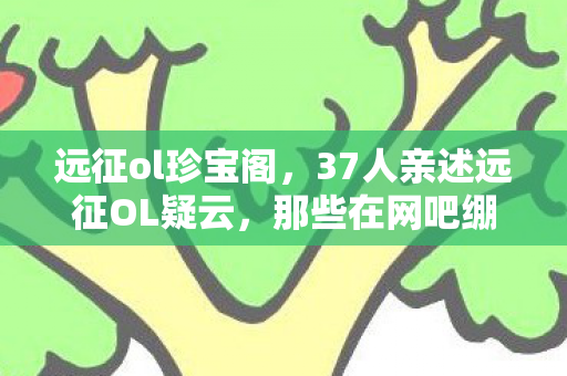 远征ol珍宝阁,37人亲述远征OL疑云,那些在网吧绷不住的眼泪,是BUG还是人心? 远征ol珍宝阁,37人亲述远征OL疑云,那些在网吧绷不住的眼泪,是BUG还是人心?