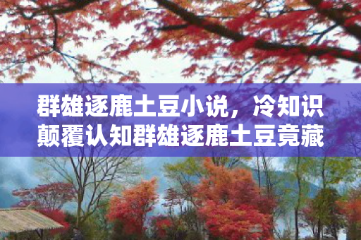 群雄逐鹿土豆小说，冷知识颠覆认知群雄逐鹿土豆竟藏着目瞪口呆的十年谎言！