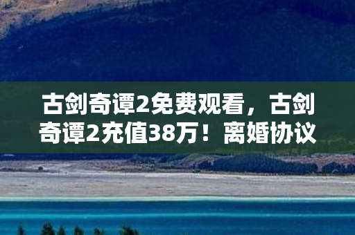 古剑奇谭2免费观看,古剑奇谭2充值38万!离婚协议背后,我亲手拆家的疯狂真相 古剑奇谭2免费观看,古剑奇谭2充值38万!离婚协议背后,我亲手拆家的疯狂真相