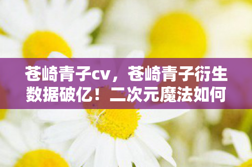 苍崎青子cv,苍崎青子衍生数据破亿!二次元魔法如何破圈引爆音乐综艺与时尚秀场? 苍崎青子cv,苍崎青子衍生数据破亿!二次元魔法如何破圈引爆音乐综艺与时尚秀场?