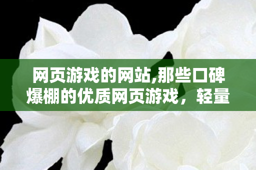 网页游戏的网站,那些口碑爆棚的优质网页游戏,轻量体验也能收获满满快乐 网页游戏的网站,那些口碑爆棚的优质网页游戏,轻量体验也能收获满满快乐