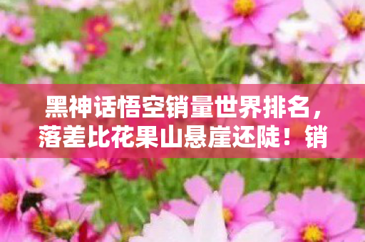 黑神话悟空销量世界排名，落差比花果山悬崖还陡！销量真相，笑着骂完，哭着重开