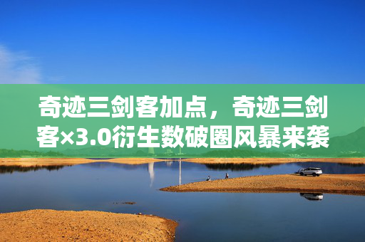 奇迹三剑客加点，奇迹三剑客×3.0衍生数破圈风暴来袭！意想不到的跨界狂想曲