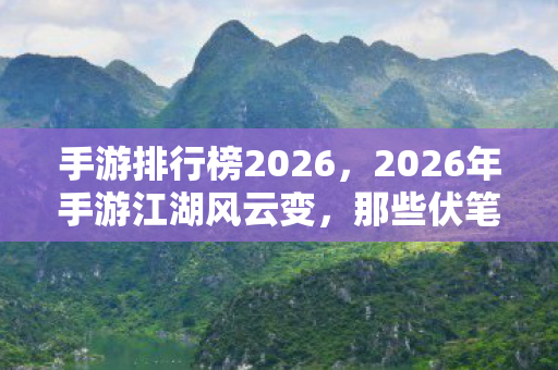 手游排行榜2026，2026年手游江湖风云变，那些伏笔终成遗憾，鼻子一酸忆当年