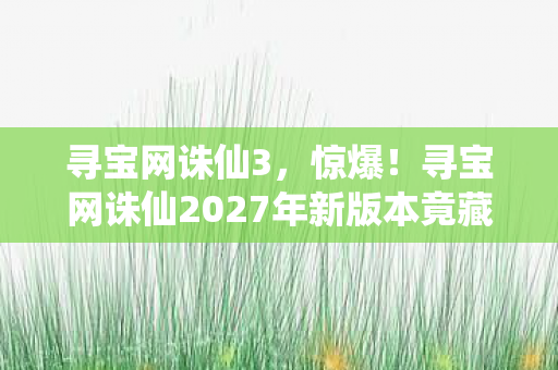 寻宝网诛仙3,惊爆!寻宝网诛仙2027年新版本竟藏99%玩家不知的致命彩蛋? 寻宝网诛仙3,惊爆!寻宝网诛仙2027年新版本竟藏99%玩家不知的致命彩蛋?