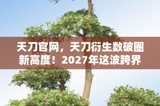 天刀官网，天刀衍生数破圈新高度！2027年这波跨界竟把武侠塞进你妈手机壳？