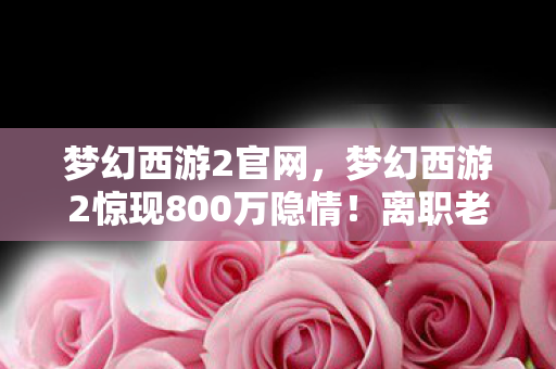 梦幻西游2官网，梦幻西游2惊现800万隐情！离职老兵拍桌怒吼，这方案早该枪毙！