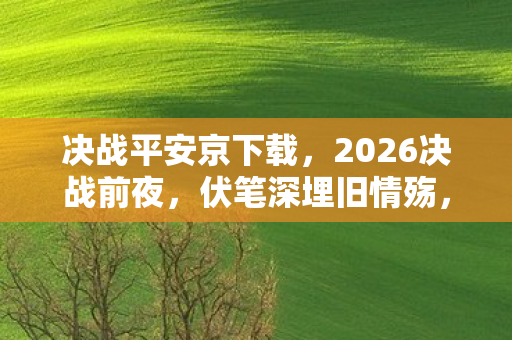 决战平安京下载，2026决战前夜，伏笔深埋旧情殇，鼻子一酸忆往昔