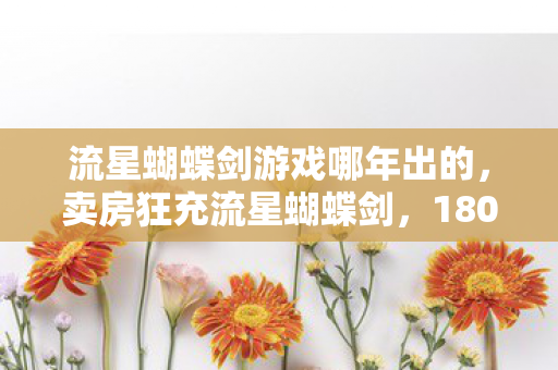 流星蝴蝶剑游戏哪年出的,卖房狂充流星蝴蝶剑,180万血本无归!老婆怒签离婚协议吓我一跳 流星蝴蝶剑游戏哪年出的,卖房狂充流星蝴蝶剑,180万血本无归!老婆怒签离婚协议吓我一跳