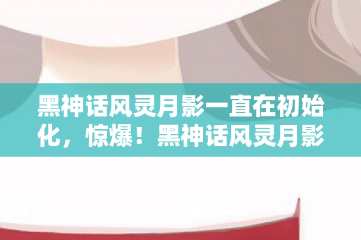 黑神话风灵月影一直在初始化,惊爆!黑神话风灵月影竟藏99%玩家不知的3大逆天彩蛋? 黑神话风灵月影一直在初始化,惊爆!黑神话风灵月影竟藏99%玩家不知的3大逆天彩蛋?