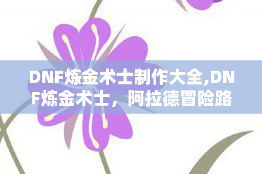 DNF炼金术士制作大全,DNF炼金术士,阿拉德冒险路上的隐形后勤大师 DNF炼金术士制作大全,DNF炼金术士,阿拉德冒险路上的隐形后勤大师