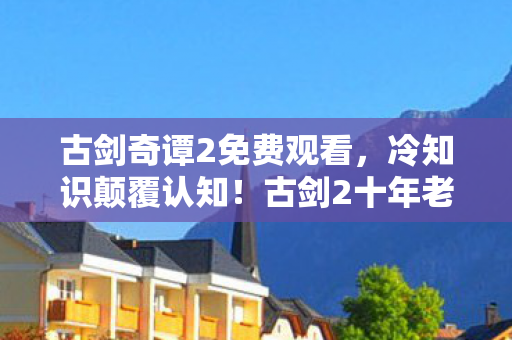 古剑奇谭2免费观看,冷知识颠覆认知!古剑2十年老玩家竟被这些细节目瞪口呆 古剑奇谭2免费观看,冷知识颠覆认知!古剑2十年老玩家竟被这些细节目瞪口呆
