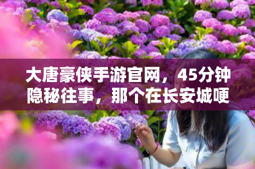 大唐豪侠手游官网,45分钟隐秘往事,那个在长安城哽咽的通宵少年 大唐豪侠手游官网,45分钟隐秘往事,那个在长安城哽咽的通宵少年