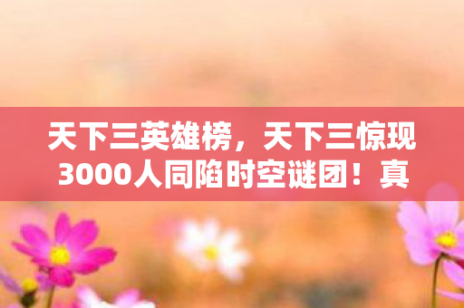 天下三英雄榜,天下三惊现3000人同陷时空谜团!真相揭晓瞬间全服破防 天下三英雄榜,天下三惊现3000人同陷时空谜团!真相揭晓瞬间全服破防