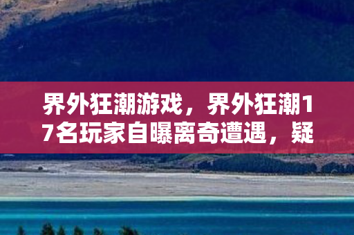 界外狂潮游戏,界外狂潮17名玩家自曝离奇遭遇,疑点重重,我绷不住了! 界外狂潮游戏,界外狂潮17名玩家自曝离奇遭遇,疑点重重,我绷不住了!