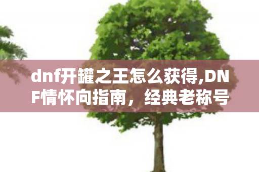 dnf开罐之王怎么获得,DNF情怀向指南,经典老称号开罐之王获取方式全梳理 dnf开罐之王怎么获得,DNF情怀向指南,经典老称号开罐之王获取方式全梳理