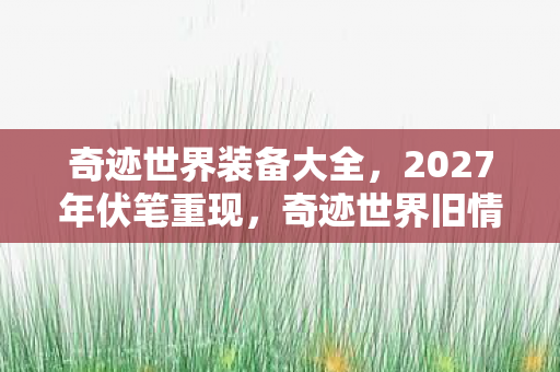 奇迹世界装备大全,2027年伏笔重现,奇迹世界旧情如刃,鼻子一酸忆往昔 奇迹世界装备大全,2027年伏笔重现,奇迹世界旧情如刃,鼻子一酸忆往昔