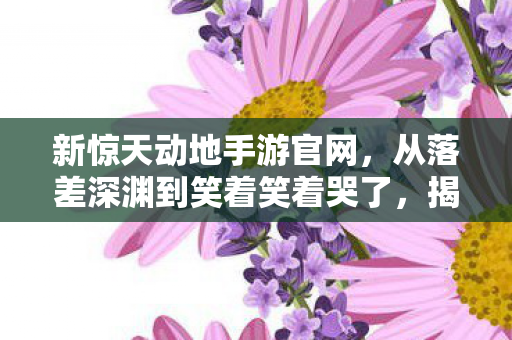 新惊天动地手游官网,从落差深渊到笑着笑着哭了,揭秘新惊天动地真相,爱恨交织的荒诞剧 新惊天动地手游官网,从落差深渊到笑着笑着哭了,揭秘新惊天动地真相,爱恨交织的荒诞剧