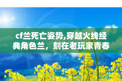 cf兰死亡姿势,穿越火线经典角色兰,刻在老玩家青春里的东方飒爽身影 cf兰死亡姿势,穿越火线经典角色兰,刻在老玩家青春里的东方飒爽身影