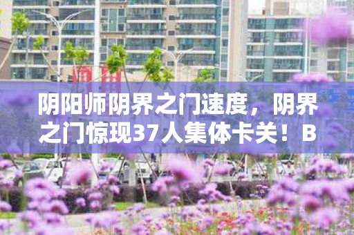 阴阳师阴界之门速度,阴界之门惊现37人集体卡关!BOSS血条消失术让萌新大神全破防 阴阳师阴界之门速度,阴界之门惊现37人集体卡关!BOSS血条消失术让萌新大神全破防