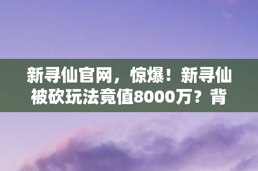 新寻仙官网,惊爆!新寻仙被砍玩法竟值8000万?背后隐情让人吓一跳! 新寻仙官网,惊爆!新寻仙被砍玩法竟值8000万?背后隐情让人吓一跳!