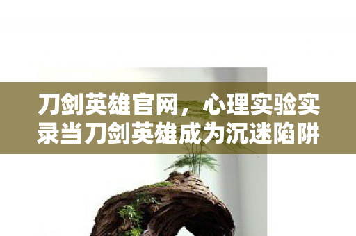 刀剑英雄官网,心理实验实录当刀剑英雄成为沉迷陷阱,多巴胺操控下的细思极恐真相 刀剑英雄官网,心理实验实录当刀剑英雄成为沉迷陷阱,多巴胺操控下的细思极恐真相