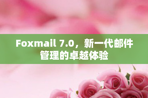 Foxmail 7.0,新一代邮件管理的卓越体验 Foxmail 7.0,新一代邮件管理的卓越体验