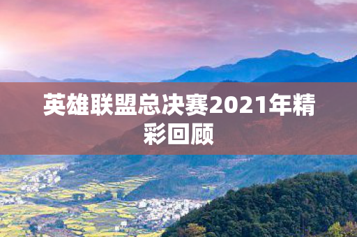 英雄联盟总决赛2021年精彩回顾图片