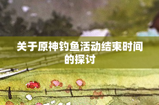 关于原神钓鱼活动结束时间的探讨图片