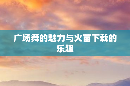 广场舞的魅力与火苗下载的乐趣图片